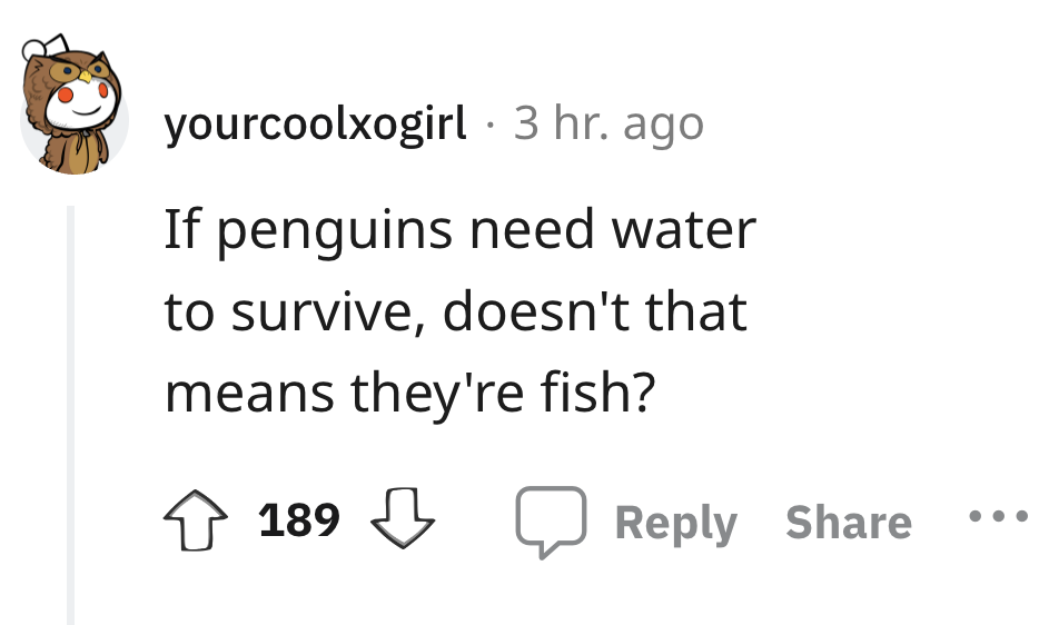 angle - yourcoolxogirl. 3 hr. ago If penguins need water to survive, doesn't that means they're fish? 189